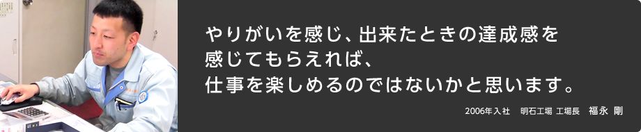 やりがいを感じ、出来たときの達成感を感じてもらえれば、仕事を楽しめるのではないかと思います。